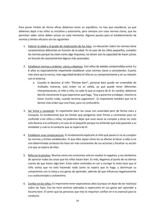 14
Para poner límites de forma eficaz debemos tener un equilibrio; no hay que excederse, ya que
debemos dejar a los niños su iniciativa y autonomía, pero siempre con unas normas claras, que les
permitan saber cómo deben actuar en cada momento. Algunas pautas para el establecimiento de
normas y límites eficaces son las siguientes:
1. Valorar la edad y el grado de maduración de los hijos. La educación sobre las normas tiene
características diferentes en función de la edad. En el caso de los niños pequeños, cumplen
las normas porque las viven como algo impuesto, no tienen aún la capacidad de hacer juicios
en función de razonamientos lógicos más avanzados.
2. Establecer normas y órdenes claras y objetivas. Con niños de edades comprendidas entre 3 y
6 años es especialmente importante establecer unas normas claras y consistentes. Cuanto
más clara sea la norma, más seguridad tendrá el niño en su comportamiento y en su relación
con el entorno.
a. Cuando le decimos al niño “Pórtate bien”, portarse bien puede ser entendido de
múltiples maneras, esta orden no es válida, ya que puede tener diferentes
interpretaciones, el niño o niña, no sabe lo que se espera de él. En cambio, debemos
decirle claramente lo que esperamos que haga, “Voy a ponerme a trabajar, intenta no
hacer mucho ruido, cuando termine jugaremos”. Es importante también que no le
demos más orden que una frase, para no confundirle.
3. Ser firme y constante. Es importante decir las cosas con autoridad pero de forma clara y
tranquila. Es fundamental que los límites que pongamos sean firmes y constantes para no
confundir a los niños y niñas; no podemos dejar que unas veces se cumplan y otras no, esto
solo llevaría a la confusión y el caos en el pequeño porque no entiende qué está pasando a su
alrededor y cuál es la conducta que se espera de él.
4. Establecer unas consecuencias. Es fundamental explicarle al niño qué pasará si no se cumplen
las normas y límites establecidos. El que ellos sepan cómo les va afectar el llevar a cabo o no
una determinada conducta les hace ser más conscientes de sus acciones y focalizar su acción
a lo que se espera de ellos.
5. Reforzar lo positivo. Muchas veces nos centramos solo en resaltar lo negativo, y nos olvidamos
de apreciar todas las cosas que los niños hacen bien. Es más, llegamos al punto de no darnos
cuenta de que hacen algo bien. Estar sobre centrados en ver y corregir lo malo hace que el
niño sienta que no está haciendo nada como se espera que lo haga, y disminuye su
compromiso con la tarea y sus ganas de aprender, además de que influencia negativamente
a su autoconcepto y autoestima.
6. Confiar en los niños: Es importante tener expectativas altas (aunque sin dejar de ser realistas)
sobre los hijos. Eso les hará sentirse valorados y repercutirá en sus ganas por aprender y
hacerlo bien. El sentir que las personas que más te importan confían en ti es esencial para la
conducta.
 