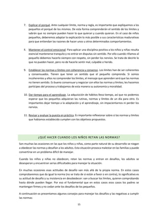 15
7. Explicar el porqué. Ante cualquier límite, norma y regla, es importante que expliquemos a los
pequeños el porqué de los mismos. De esta forma comprenderán el sentido de los límites y
sabrán que no siempre pueden hacer lo que quieran y cuando quieran. En el caso de niños
pequeños, deberemos adaptar la explicación lo más posible a sus características madurativas
para que entiendan las razones de hacer unos u otros determinados comportamientos.
8. Mantener el control emocional: Para aplicar una disciplina positiva a los niños y niñas resulta
esencial mantenerse tranquilo y no entrar en disputas sin sentido. Por ello cuando riñamos al
pequeño debemos hacerlo siempre con respeto, sin perder los nervios. Se trata de decirle lo
que no pueden hacer, pero no de hacerle sentir mal, culpable o herido.
9. Establecer las normas y límites con coherencia y consenso. Los límites han de ser coherentes
y consensuados. Tienen que tener un sentido que el pequeño comprenda. Si somos
incoherentes y ellos no comprender los límites, el mensaje que aprenden será que las normas
no tienen sentido. Es bueno consensuar y negociar con ellos las normas y límites; les hacemos
partícipes del proceso y trabajamos de esta manera su autonomía y moralidad.
10. Dar tiempo para el aprendizaje. La adquisición de hábitos lleva tiempo, así que no podemos
esperar que los pequeños adquieran las rutinas, normas y límites de un día para otro. Es
importantes dejar tiempo a la adaptación y el aprendizaje, sin impacientarnos ni perder los
nervios.
11. Revisar y evaluar la puesta en práctica. Es importante reflexionar sobre si las normas y límites
que habíamos establecido cumplen con los objetivos propuestos.
¿QUÉ HACER CUANDO LOS NIÑOS RETAN LAS NORMAS?
Son muchas las ocasiones en las que los niños y niñas, como parte natural de su desarrollo se niegan
a obedecer las normas y desafían a los adultos. Esta situación provoca malestar en las familias y puede
convertirse en un problema difícil de manejar.
Cuando los niños y niñas no obedecen, retan las normas y entran en desafíos, los adultos se
desesperan y encuentran serias dificultades para manejar la situación.
En muchas ocasiones esas actitudes de desafío van más allá de la propia norma. En estos casos
comprobaremos que da igual la norma (no se trata de si están a favor o en contra), lo significativo es
su actitud de desafío y su insistencia en desobedecer: van a buscar los límites, quieren comprobando
hasta dónde pueden llegar. Por eso el fundamental que en estos casos esos casos los padres se
mantengan firmes y no cedan ante los desafíos de los pequeños.
A continuación os presentamos algunos consejos para manejar los desafíos y las negativas a cumplir
las normas:
 