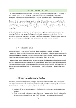 19
ACTIVIDAD 3: ROLE PLAYING
Una vez hayamos hablado de las normas y los límites, conozcamos un poco más de sus principios y
qué ventajas tienen en la educación de nuestros hijos y hayamos hecho las dos actividades
anteriores, pasaremos a la última como cierre y para ser conscientes de qué hemos aprendido.
Cada uno de los grupos tendrá que preparar un caso problema relativo a las normas y límites. Un
componente de cada equipo elegirá, por turnos, a otro de otro equipo y tendrán que escenificar el
caso. El componente del grupo que ha creado el caso interpretará su papel (niño que desobedece,
padre que no sabe cómo poner las normas…) y la persona que ha elegido deberá dar una respuesta a
la situación.
El objetivo es ver qué soluciones se les van ocurriendo a los padres tras toda la información de la
sesión y reflexionar en grupo qué les ha parecido: si todos hubieran hecho lo mismo, si se les
ocurren otras maneras de actuar, si creen que esa solución acabaría con el problema, etc. Queremos
que las familias reflexionen y pongan en práctica todo lo aprendido durante la sesión.
d) Conclusiones finales
Tras las actividades, y casi como parte final de la sesión, dejaremos un espacio dedicado a los
comentarios, ideas, conclusiones finales y/o preguntas de los padres. Podemos incluso hacer algunas
preguntas para ver si todos los contenidos que pretendíamos transmitir han quedado claros y si los
padres han realmente entendido la importancia de una educación con normas.
Creemos que es importante este tiempo para organizar bien todo la aprendido y resolver cualquier
duda que puedan tener sobre las normas y los límites. Lo más importante es que salgan de la sesión
sintiéndose preparados para empezar a establecer unas normas y límites claros con sus hijos que les
ayuden tanto personalmente como socialmente, y que a su vez contribuyan a la mejora del clima
familiar.
e) Deberes y consejos para las familias
Por último, pediremos a los padres que pongan en práctica todo lo aprendido con unas sencillas
tareas para empezar a establecer normas y límites en sus hogares. Se les pedirá que todo el sistema
familiar se involucre activamente y sean partícipes del cambio.
 Establecer de forma conjunta (padres e hijos) al menos tres normas a cumplir durante una
semana.
 Llevar un registro de cuando se cumplen las normas y cuando no (por ejemplo una cartulina,
con los nombres, que esté en un lugar visible por todos y que todos puedan entender).
 