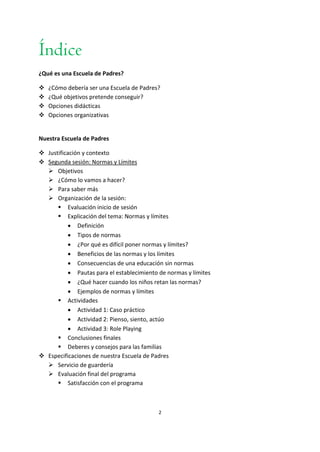 2
Índice
¿Qué es una Escuela de Padres?
 ¿Cómo debería ser una Escuela de Padres?
 ¿Qué objetivos pretende conseguir?
 Opciones didácticas
 Opciones organizativas
Nuestra Escuela de Padres
 Justificación y contexto
 Segunda sesión: Normas y Límites
 Objetivos
 ¿Cómo lo vamos a hacer?
 Para saber más
 Organización de la sesión:
 Evaluación inicio de sesión
 Explicación del tema: Normas y límites
 Definición
 Tipos de normas
 ¿Por qué es difícil poner normas y límites?
 Beneficios de las normas y los límites
 Consecuencias de una educación sin normas
 Pautas para el establecimiento de normas y límites
 ¿Qué hacer cuando los niños retan las normas?
 Ejemplos de normas y límites
 Actividades
 Actividad 1: Caso práctico
 Actividad 2: Pienso, siento, actúo
 Actividad 3: Role Playing
 Conclusiones finales
 Deberes y consejos para las familias
 Especificaciones de nuestra Escuela de Padres
 Servicio de guardería
 Evaluación final del programa
 Satisfacción con el programa
 