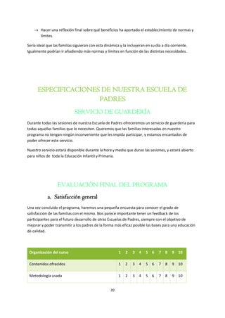 20
 Hacer una reflexión final sobre qué beneficios ha aportado el establecimiento de normas y
límites.
Sería ideal que las familias siguieran con esta dinámica y la incluyeran en su día a día corriente.
Igualmente podrían ir añadiendo más normas y límites en función de las distintas necesidades.
ESPECIFICACIONES DE NUESTRA ESCUELA DE
PADRES
SERVICIO DE GUARDERÍA
Durante todas las sesiones de nuestra Escuela de Padres ofreceremos un servicio de guardería para
todas aquellas familias que lo necesiten. Queremos que las familias interesadas en nuestro
programa no tengan ningún inconveniente que les impida participar, y estamos encantados de
poder ofrecer este servicio.
Nuestro servicio estará disponible durante la hora y media que duran las sesiones, y estará abierto
para niños de toda la Educación Infantil y Primaria.
EVALUACIÓN FINAL DEL PROGRAMA
a. Satisfacción general
Una vez concluido el programa, haremos una pequeña encuesta para conocer el grado de
satisfacción de las familias con el mismo. Nos parece importante tener un feedback de los
participantes para el futuro desarrollo de otras Escuelas de Padres, siempre con el objetivo de
mejorar y poder transmitir a los padres de la forma más eficaz posible las bases para una educación
de calidad.
Organización del curso 1 2 3 4 5 6 7 8 9 10
Contenidos ofrecidos 1 2 3 4 5 6 7 8 9 10
Metodología usada 1 2 3 4 5 6 7 8 9 10
 