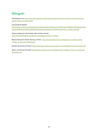 22
Bibliografía
Educapeques.com http://www.educapeques.com/escuela-de-padres/consejos-educacion-hijos/escuela-de-
padres-educar-con-limites.html
Comunidad de Madrid
http://www.madrid.es/UnidadesDescentralizadas/Salud/Publicaciones%20Propias%20Madrid%20salud/Public
aciones%20Propias%20ISP%20e%20IA/PublicacionesAdicciones/ficheros/normas_y_limites_guia.pdf
Dudas y preguntas solucionadas sobre normas y límites
https://escuelaserpadres.wordpress.com/category/normas-y-limites/
Blog de Educación Infantil: Normas y límites. http://lluviadeideasyrecursos.blogspot.com.es/2011/10/las-
normas-en-educacion-infantil.html
Ejemplo de Escuela de Padres https://orientacionandujar.files.wordpress.com/2009/05/escuela-de-padres.pdf
Qué es una Escuela de Padres http://www.contreras.nom.es/Colegio/Escuela_Padres/1_Que-es-una-escuela-
de-padres.htm
 
