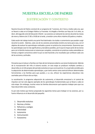 5
NUESTRA ESCUELA DE PADRES
JUSTIFICACIÓN Y CONTEXTO
Nuestra Escuela de Padres constará de un programa de 7 sesiones, de 1 hora y media cada una, que
se llevará a cabo en el Colegio Público La Fresneda. Irá dirigido a familias con hijos de 3 a 6 años, es
decir, del segundo ciclo de Educación Infantil. Las sesiones se realizarán los viernes durante los meses
de enero y febrero de 17:30 a 19:00 de la tarde, y tendrán como aforo máximo 20 padres y madres.
Cada sesión de trabajo tendrá una parte final destinada a las dudas o comentarios que puedan surgir
durante la sesión. Además, cada una de las sesiones presentadas tendrá una tarea para casa, con el
objetivo de evaluar los aprendizajes realizados y poner en práctica los conocimientos. Queremos que
los aprendizajes sean lo más significativos y duraderos posibles, por lo que la mayor parte de las tareas
para con la familia involucrarán al sistema por completo, consistirán en prácticas reales extendidas en
tiempo y exigirán consciencia sobre lo que se está haciendo y los resultados que conllevan cada una
de las acciones y actitudes.
Pensamos que el educar a familias con hijos de tan temprana edad es una tarea fundamental. Además
de la incorporación del niño al sistema escolar, en esta etapa se producen múltiples cambios y
desarrollos en el niño propios del periodo evolutivo en que se encuentran. Es un periodo sensible para
la adquisición de determinados aprendizajes, y por tanto vemos como esencial ofrecer determinadas
herramientas a las familias para que puedan, a su vez, ofrecer las experiencias educativas más
acertadas para el futuro de sus hijos.
La socialización, la progresiva adquisición de autonomía, el desarrollo emocional o el control de
impulsos son tan solo algunos ejemplos de los aprendizajes fundamentales que se llevan a cabo en
esta etapa. Sin embargo, muchas veces las familias desconocen qué aspectos trabajar para que sus
hijos desarrollen estas conductas.
Es por este motivo que hemos preparado los siguientes temas para trabajar en las sesiones, por su
fuerte influencia en el desarrollo del pequeño:
1. Desarrollo evolutivo
2. Normas y límites
3. Refuerzos y castigos
4. Afectividad
5. Autonomía
6. Comunicación
7. Autoestima
 
