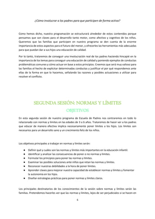 6
¿Cómo involucrar a los padres para que participen de forma activa?
Como hemos dicho, nuestra programación se estructurará alrededor de estos contenidos porque
pensamos que son claves para el desarrollo tanto motor, como afectivo y cognitivo de los niños.
Queremos que las familias que participen en nuestro programa se den cuenta de la enorme
importancia de estos aspectos para el futuro del menor, y ofrecerles las herramientas más adecuadas
para que puedan dar a sus hijos una educación de calidad.
Por lo tanto, trataremos de conseguir una involucración real de los padres haciendo hincapié en la
importancia de los temas para conseguir una educación de calidad y poniendo ejemplos de conductas
problemáticas comunes y cómo actuar en base a estos principios. Creemos que será muy valioso para
las familias el hecho de explicitar determinadas conductas y justificar el por qué respondemos ante
ellas de la forma en que lo hacemos, señalando las razones y posibles actuaciones a utilizar para
resolver el conflicto.
SEGUNDA SESIÓN: NORMAS Y LÍMITES
OBJETIVOS
En esta segunda sesión de nuestro programa de Escuela de Padres nos centraremos en todo lo
relacionado con normas y límites en las edades de 3 a 6 años. Trataremos de hacer ver a los padres
que educar de manera efectiva implica necesariamente poner límites a los hijos. Los límites son
necesarios para un desarrollo sano y un crecimiento feliz de los niños.
Los objetivos principales a trabajar en normas y límites serán:
● Definir qué y cuáles son las normas y límites más importantes en la educación infantil.
● identificar y analizar las consecuencias de poner o no normas y límites.
● Formular los principios para poner las normas y límites.
● Examinar las posibles soluciones ante niños que retan las normas y límites.
● Reconocer nuestras debilidades a la hora de poner límites.
● Aprender claves para mejorar nuestra capacidad de establecer normas y límites y fomentar
la autonomía en los hijos.
● Diseñar estrategias prácticas para poner normas y límites claros.
Los principales destinatarios de los conocimientos de la sesión sobre normas y límites serán las
familias. Pretendemos hacerles ver que las normas y límites, lejos de ser perjudiciales si se hacen en
 