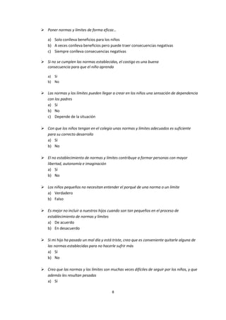 8
 Poner normas y límites de forma eficaz…
a) Solo conlleva beneficios para los niños
b) A veces conlleva beneficios pero puede traer consecuencias negativas
c) Siempre conlleva consecuencias negativas
 Si no se cumplen las normas establecidas, el castigo es una buena
consecuencia para que el niño aprenda
a) Sí
b) No
 Las normas y los límites pueden llegar a crear en los niños una sensación de dependencia
con los padres
a) Sí
b) No
c) Depende de la situación
 Con que los niños tengan en el colegio unas normas y límites adecuados es suficiente
para su correcto desarrollo
a) Sí
b) No
 El no establecimiento de normas y límites contribuye a formar personas con mayor
libertad, autonomía e imaginación
a) Sí
b) No
 Los niños pequeños no necesitan entender el porqué de una norma o un límite
a) Verdadero
b) Falso
 Es mejor no incluir a nuestros hijos cuando son tan pequeños en el proceso de
establecimiento de normas y límites
a) De acuerdo
b) En desacuerdo
 Si mi hijo ha pasado un mal día y está triste, creo que es conveniente quitarle alguna de
las normas establecidas para no hacerle sufrir más
a) Sí
b) No
 Creo que las normas y los límites son muchas veces difíciles de seguir por los niños, y que
además les resultan pesadas
a) Sí
 