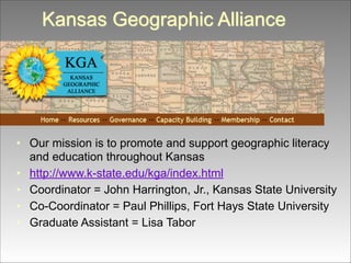 Kansas Geographic Alliance

• Our mission is to promote and support geographic literacy
and education throughout Kansas
• http://www.k-state.edu/kga/index.html
• Coordinator = John Harrington, Jr., Kansas State University
• Co-Coordinator = Paul Phillips, Fort Hays State University
• Graduate Assistant = Lisa Tabor

 