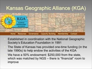 Kansas Geographic Alliance (KGA)

• Established in coordination with the National Geographic
Society’s Education Foundation in 1991
• The State of Kansas has provided one-time funding (in the
late 1990s) to help endow the activities of the KGA
• We have a 50% endowment: $250,000 from the state,
which was matched by NGS – there is “financial” room to
improve

 