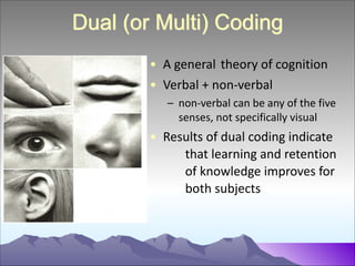 Dual (or Multi) Coding
• A	
  general	
  	
  theory	
  of	
  cognition	
  
• Verbal	
  +	
  non-­‐verbal	
  
– non-­‐verbal	
  can	
  be	
  any	
  of	
  the	
  five	
  
senses,	
  not	
  specifically	
  visual	
  

• Results	
  of	
  dual	
  coding	
  indicate	
  
	
   that	
  learning	
  and	
  retention	
  
	
   of	
  knowledge	
  improves	
  for	
  
	
   both	
  subjects

 