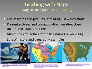 Teaching	
  with	
  Maps	
   
a	
  way	
  to	
  incorporate	
  dual-­‐coding
• Use	
  of	
  words	
  and	
  pictures	
  instead	
  of	
  just	
  words	
  alone	
  
• Present	
  pictures	
  and	
  corresponding	
  narration	
  close	
  
together	
  in	
  space	
  and	
  time	
  
• Minimize	
  extra	
  details	
  at	
  the	
  beginning	
  (Paivio	
  2006)	
  
• Lots	
  of	
  history	
  and	
  geography	
  examples

http://faculty.nwacc.edu/abrown/WesternCiv/
Articles.html

http://storiesofusa.com/american-expansion-marbury-madison-thomasjefferson-louisiana-purAchase-lewis-clark-journey-war-1812-missouricompromise-monroe-doctrine-indian-removal-act-battle-alamo-mexicanamerican-war-1803-1853/

http://geology.com/world/the-united-statesof-america-physical-map.shtml

 