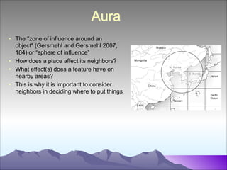 Aura
• The "zone of influence around an
object" (Gersmehl and Gersmehl 2007,
184) or “sphere of influence”
• How does a place affect its neighbors?
• What effect(s) does a feature have on
nearby areas?
• This is why it is important to consider
neighbors in deciding where to put things

 