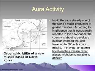Aura Activity

Geographic AURA of a new
missile based in North
Korea
(Gersmehl and Gersmehl 2005)

• North Korea is already one of
the world’s major producers of
guided missiles. According to
intelligence that is occasionally
reported in the newspaper, the
country is about to develop a
nuclear warhead that can
travel up to 500 miles on a
missile. If they put an atomic
bomb on their missile, what
places might be vulnerable to
attack?

 
