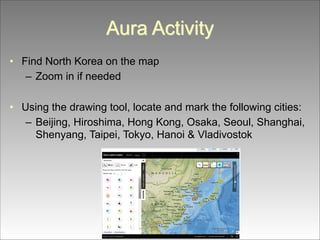 Aura Activity
• Find North Korea on the map
– Zoom in if needed
!
• Using the drawing tool, locate and mark the following cities:
– Beijing, Hiroshima, Hong Kong, Osaka, Seoul, Shanghai,
Shenyang, Taipei, Tokyo, Hanoi & Vladivostok

 