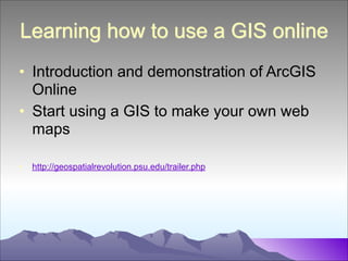 Learning how to use a GIS online
• Introduction and demonstration of ArcGIS
Online
• Start using a GIS to make your own web
maps
!
•

http://geospatialrevolution.psu.edu/trailer.php

 