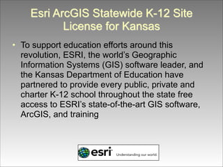 Esri ArcGIS Statewide K-12 Site
License for Kansas
• To support education efforts around this
revolution, ESRI, the world’s Geographic
Information Systems (GIS) software leader, and
the Kansas Department of Education have
partnered to provide every public, private and
charter K-12 school throughout the state free
access to ESRI’s state-of-the-art GIS software,
ArcGIS, and training

 