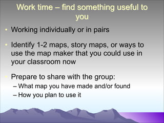 Work time – find something useful to
you
• Working individually or in pairs
!

• Identify 1-2 maps, story maps, or ways to
use the map maker that you could use in
your classroom now
!

• Prepare to share with the group:
– What map you have made and/or found
– How you plan to use it

 