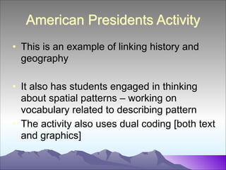 American Presidents Activity
• This is an example of linking history and
geography
!

• It also has students engaged in thinking
about spatial patterns – working on
vocabulary related to describing pattern
• The activity also uses dual coding [both text
and graphics]

 