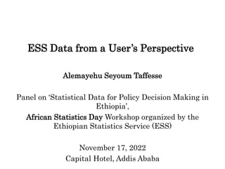 ESS Data from a User’s Perspective
Alemayehu Seyoum Taffesse
Panel on ‘Statistical Data for Policy Decision Making in
Ethiopia’,
African Statistics Day Workshop organized by the
Ethiopian Statistics Service (ESS)
November 17, 2022
Capital Hotel, Addis Ababa
 