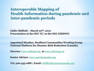 Interoperable Mapping of
Health Information during pandemic and
inter-pandemic periods


Eddie Oldfield – March 20th, 2012
Presentation at the OGC TC, to the OGC ESSDWG


Appointed Member, Resilient Communities Working Group
National Platform for Disaster Risk Reduction (Canada)

Director www.nbhub.org at www.nb.lung.ca

Senior Advisor www.questcanada.org

Tel: 506-453-0887, Email eoldfield@questcanada.org
 