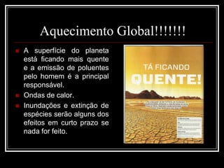 Aquecimento Global!!!!!!!A superfície do planeta está ficando mais quente e a emissão de poluentes pelo homem é a principal responsável.Ondas de calor.Inundações e extinção de espécies serão alguns dos efeitos em curto prazo se nada for feito. 