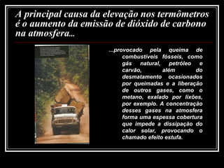 A principal causa da elevação nos termômetros é o aumento da emissão de dióxido de carbono na atmosfera... ...provocado pela queima de combustíveis fósseis, como gás natural, petróleo e carvão, além do desmatamento ocasionados por queimadas e a liberação de outros gases, como o metano, exalado por lixões, por exemplo. A concentração desses gases na atmosfera forma uma espessa cobertura que impede a dissipação do calor solar, provocando o chamado efeito estufa.