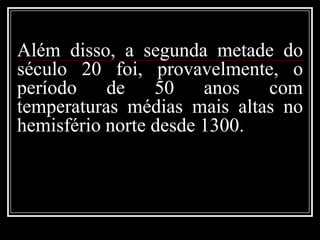 Além disso, a segunda metade do século 20 foi, provavelmente, o período de 50 anos com temperaturas médias mais altas no hemisfério norte desde 1300.