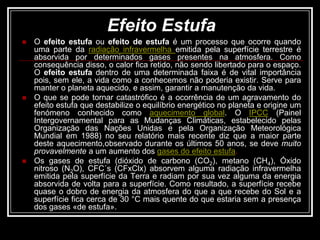 Efeito EstufaO efeito estufa ou efeito de estufa é um processo que ocorre quando uma parte da radiação infravermelha emitida pela superfície terrestre é absorvida por determinados gases presentes na atmosfera. Como consequência disso, o calor fica retido, não sendo libertado para o espaço. O efeito estufa dentro de uma determinada faixa é de vital importância pois, sem ele, a vida como a conhecemos não poderia existir. Serve para manter o planeta aquecido, e assim, garantir a manutenção da vida.O que se pode tornar catastrófico é a ocorrência de um agravamento do efeito estufa que destabilize o equilíbrio energético no planeta e origine um fenómeno conhecido como aquecimento global. O IPCC (Painel Intergovernamental para as Mudanças Climáticas, estabelecido pelas Organização das Nações Unidas e pela Organização Meteorológica Mundial em 1988) no seu relatório mais recente diz que a maior parte deste aquecimento,observado durante os últimos 50 anos, se deve muito provavelmente a um aumento dos gases do efeito estufa.Os gases de estufa (dióxido de carbono (CO2), metano (CH4), Óxido nitroso (N2O), CFC´s (CFxClx) absorvem alguma radiação infravermelha emitida pela superfície da Terra e radiam por sua vez alguma da energia absorvida de volta para a superfície. Como resultado, a superfície recebe quase o dobro de energia da atmosfera do que a que recebe do Sol e a superfície fica cerca de 30 °C mais quente do que estaria sem a presença dos gases «de estufa».