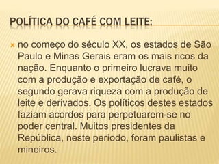 POLÍTICA DO CAFÉ COM LEITE:
 no começo do século XX, os estados de São
Paulo e Minas Gerais eram os mais ricos da
nação. Enquanto o primeiro lucrava muito
com a produção e exportação de café, o
segundo gerava riqueza com a produção de
leite e derivados. Os políticos destes estados
faziam acordos para perpetuarem-se no
poder central. Muitos presidentes da
República, neste período, foram paulistas e
mineiros.
 