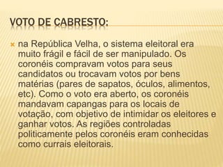 VOTO DE CABRESTO:
 na República Velha, o sistema eleitoral era
muito frágil e fácil de ser manipulado. Os
coronéis compravam votos para seus
candidatos ou trocavam votos por bens
matérias (pares de sapatos, óculos, alimentos,
etc). Como o voto era aberto, os coronéis
mandavam capangas para os locais de
votação, com objetivo de intimidar os eleitores e
ganhar votos. As regiões controladas
politicamente pelos coronéis eram conhecidas
como currais eleitorais.
 