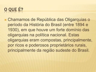 O QUE É?
 Chamamos de República das Oligarquias o
período da História do Brasil (entre 1894 e
1930), em que houve um forte domínio das
oligarquias na política nacional. Estas
oligarquias eram compostas, principalmente,
por ricos e poderosos proprietários rurais,
principalmente da região sudeste do Brasil.
 