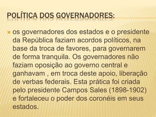 POLÍTICA DOS GOVERNADORES:
 os governadores dos estados e o presidente
da República faziam acordos políticos, na
base da troca de favores, para governarem
de forma tranquila. Os governadores não
faziam oposição ao governo central e
ganhavam , em troca deste apoio, liberação
de verbas federais. Esta prática foi criada
pelo presidente Campos Sales (1898-1902)
e fortaleceu o poder dos coronéis em seus
estados.
 