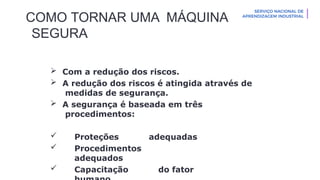 COMO TORNAR UMA MÁQUINA
SEGURA
 Com a redução dos riscos.
 A redução dos riscos é atingida através de
medidas de segurança.
 A segurança é baseada em três
procedimentos:
 Proteções adequadas
 Procedimentos
adequados
 Capacitação do fator
 