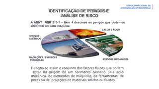 CHOQUE
ELÉTRICO
CALOR E FOGO
RADIAÇÕES / EMISSÕES
PERIGOSAS PERIGOS MECÂNICOS
IDENTIFICAÇÃO DE PERIGOS E
ANÁLISE DE RISCO
A ABNT NBR 213-1 – Item 4 descreve os perigos que podemos
encontrar em uma máquina:
Designa-se assim o conjunto dos fatores físicos que podem
estar na origem de um ferimento causado pela ação
mecânica de elementos de máquinas, de ferramentas, de
peças ou de projeções de materiais sólidos ou fluidos.
 