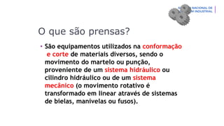 O que são prensas?
• São equipamentos utilizados na conformação
e corte de materiais diversos, sendo o
movimento do martelo ou punção,
proveniente de um sistema hidráulico ou
cilindro hidráulico ou de um sistema
mecânico (o movimento rotativo é
transformado em linear através de sistemas
de bielas, manivelas ou fusos).
 