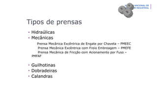 Tipos de prensas
• Hidraúlicas
• Mecânicas
Prensa Mecânica Excêntrica de Engate por Chaveta – PMEEC
Prensa Mecânica Excêntrica com Freio Embreagem – PMEFE
Prensa Mecânica de Fricção com Acionamento por Fuso –
PMFAF
• Guilhotinas
• Dobradeiras
• Calandras
 