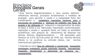Princípios
Gerais
1.Esta Norma Regulamentadora e seus anexos definem
referências técnicas, princípios fundamentais e medidas de
proteção para garantir a saúde e a integridade física dos
trabalhadores e estabelece requisitos mínimos para a
prevenção de acidentes e doenças do trabalho nas fases de
projeto e de utilização de máquinas e equipamentos de todos
os tipos, e ainda a sua fabricação, importação, comercialização,
exposição e cessão a qualquer título, em todas as atividades
econômicas, sem prejuízo da observância do disposto nas
demais Normas Regulamentadoras – NR aprovadas pela
Portaria no 3.214, de 8 de junho de 1978, nas normas técnicas
oficiais e, na ausência ou omissão destas, nas normas
internacionais aplicáveis.
1.Entende-se como fase de utilização a construção, transporte,
montagem, instalação, ajuste, operação, limpeza, manutenção,
inspeção, desativação e desmonte da máquina ou
equipamento.
 
