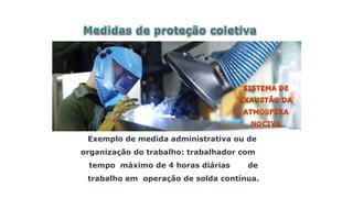 Exemplo de medida administrativa ou de
organização do trabalho: trabalhador com
tempo máximo de 4 horas diárias de
trabalho em operação de solda contínua.
 
