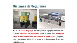 12.38. As zonas de perigo das máquinas e equipamentos devem
possuir sistemas de segurança, caracterizados por proteções
fixas, proteções móveis e dispositivos de segurança interligados,
que garantam proteção à saúde e à integridade física dos
trabalhadores.
 