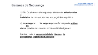 Sistemas de Segurança
12.39. Os sistemas de segurança devem ser selecionados
e
instalados de modo a atender aos seguintes requisitos:
a) ter categoria de segurança conformeprevia análise
de
riscos prevista nas normas técnicas oficiais vigentes;
b)estar sob a responsabilidade técnica de
profissional legalmente habilitado;
 