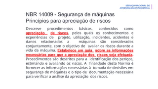 NBR 14009 - Segurança de máquinas
Princípios para apreciação de riscos
Descreve procedimentos básicos, conhecidos como
apreciação de riscos, pelos quais os conhecimentos e
experiências de projeto, utilização, incidentes, acidentes e
danos relacionados a máquinas são considerados
conjuntamente, com o objetivo de avaliar os riscos durante a
vida da máquina. Estabelece um guia sobre as informações
necessárias para que a apreciação dos riscos seja efetuada.
Procedimentos são descritos para a identificação dos perigos,
estimando e avaliando os riscos. A finalidade desta Norma é
fornecer as informações necessárias à tomada de decisões em
segurança de máquinas e o tipo de documentação necessária
para verificar a análise da apreciação dos riscos.
 
