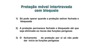 1) Só pode operar quando a proteção estiver fechada e
bloqueada
2) A proteção permanece fechada e bloqueada até que
seja eliminado os riscos das funções perigosas
3) O fechamento da proteção por si só não pode
dar início às funções perigosas
 