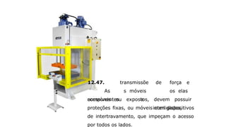 12.47.
As
componentes
transmissõe
s móveis
a
de força e
os elas
interligados,
acessíveis ou expostos, devem possuir
proteções fixas, ou móveis com dispositivos
de intertravamento, que impeçam o acesso
por todos os lados.
 