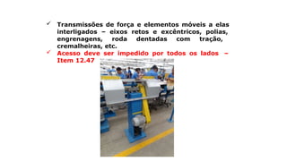  Transmissões de força e elementos móveis a elas
interligados – eixos retos e excêntricos, polias,
engrenagens, roda dentadas com tração,
cremalheiras, etc.
 Acesso deve ser impedido por todos os lados –
Item 12.47
 