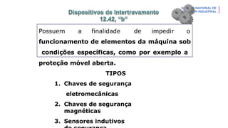 Possuem a finalidade de impedir o
funcionamento de elementos da máquina sob
condições específicas, como por exemplo a
proteção móvel aberta.
TIPOS
1. Chaves de segurança
eletromecânicas
2. Chaves de segurança
magnéticas
3. Sensores indutivos
 