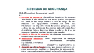 12.42. (Dispositivos de segurança – cont.)
(…)
c) sensores de segurança: dispositivos detectores de presença
mecânicos e não mecânicos, que atuam quando uma pessoa
ou parte do seu corpo adentra a zona de perigo de uma
máquina ou equipamento, enviando um sinal para
interromper ou impedir o início de funções perigosas, como
cortinas de luz, detectores de presença optoeletrônicos, laser
de múltiplos feixes, barreiras óticas, monitores de área, ou
scanners, batentes, tapetes e sensores de posição;
d) válvulas e blocos de segurança ou sistemas pneumáticos e
hidráulicos de mesma eficácia;
empurradores,
e) dispositivos mecânicos, como: dispositivos de retenção,
inibidores,
limitadores,
separadores, defletores e
retráteis; e
f) dispositivos de validação:
dispositivos suplementares de
comando operados manualmente, que, quando aplicados de
modo permanente, habilitam o dispositivo de acionamento,
como chaves seletoras bloqueáveis e dispositivos bloqueáveis.
 