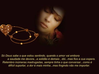 Só Deus sabe o que estou sentindo, quando o amor vai embora  a saudade me devora...a solidão é demais , dói...mas fico a sua espera. Relembro inúmeras madrugadas, sempre tinha o que conversar...como é  difícil suportar, a dor é mais minha...mas fingindo não me importar.   