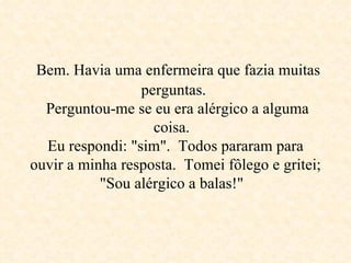   Bem. Havia uma enfermeira que fazia muitas  perguntas.   Perguntou-me se eu era alérgico a alguma coisa.  Eu respondi: "sim".  Todos pararam para ouvir a minha resposta.  Tomei fôlego e gritei; "Sou alérgico a balas!"  