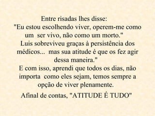 Entre risadas lhes disse:  "Eu estou escolhendo viver, operem-me como um  ser vivo, não como um morto."  Luis sobreviveu graças à persistência dos médicos...  mas sua atitude é que os fez agir dessa maneira."  E com isso, aprendi que todos os dias, não importa  como eles sejam, temos sempre a opção de viver plenamente.  Afinal de contas, "ATITUDE É TUDO"   