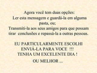      Agora você tem duas opções:     Ler esta mensagem e guardá-la em alguma  pasta, ou;  Transmiti-la aos seus amigos para que possam tirar  conclusões e repassá-la a outras pessoas.  EU PARTICULARMENTE ESCOLHI ENVIÁ-LA PARA VOCE  !!!  TENHA UM EXCELENTE DIA !  OU MELHOR ...   