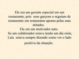 Ele era um gerente especial em um restaurante, pois  seus garçons o seguiam de restaurante em restaurante apenas pelas suas atitudes.   Ele era um motivador nato.   Se um colaborador estava tendo um dia ruim, Luis  estava sempre dizendo como ver o lado positivo da situação.   