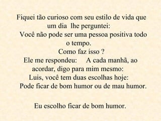 Fiquei tão curioso com seu estilo de vida que um dia  lhe perguntei:     Você não pode ser uma pessoa positiva todo o tempo.     Como faz isso ?  Ele me respondeu:  A cada manhã, ao acordar, digo para mim mesmo:  Luis, você tem duas escolhas hoje:     Pode ficar de bom humor ou de mau humor.   Eu escolho ficar de bom humor.   